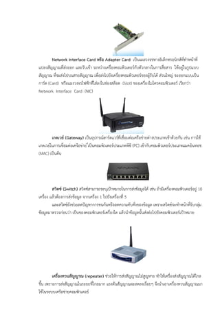 Network Interface Card หรือ Adapter Card เปนแผงวงจรทางอิเล็กทรอนิกสที่ทําหนาที่
แปลงสัญญาณที่สงออก และรับเขา ระหวางเครื่องคอมพิวเตอรกับตัวกลางในการสื่อสาร ใหอยูในรูปแบบ
สัญญาณ ที่จะสงไปบนสายสัญญาณ เพื่อสงไปยังเครื่องคอมพิวเตอรของผูรับได สวนใหญ จะออกแบบเปน
การด (Card) หรือแผงวงจรไฟฟาที่ใสลงในชองสล็อต (Slot) ของเครื่องไมโครคอมพิวเตอร เรียกวา
Network Interface Card (NIC)
เกตเวย (Gateway) เปนอุปกรณฮารดแวรที่เชื่อมตอเครือขายตางประเภทเขาดวยกัน เชน การใช
เกตเวยในการเชื่อมตอเครือขาย ี่เปนคอมพิวเตอรประเภทพีซี (PC) เขากับคอมพิวเตอรประเภทแมคอินทอช
(MAC) เปนตน
สวิตซ (Switch) สวิตซสามารถระบุเปาหมายในการสงขอมูลได เชน ถามีเครื่องคอมพิวเตอรอยู 10
เครื่อง แลวตองการสงขอมูล จากเครื่อง 1 ไปยังเครื่องที่ 5
และสวิตซยังชวยลดปญหาการชนกันหรือลดความคับคั่งของขอมูล เพราะสวิตซจะทําหนาที่รับกลุม
ขอมูลมาตรวจกอนวา เปนของคอมพิวเตอรเครื่องใด แลวนําขอมูลนั้นสงตอไปยังคอมพิวเตอรเปาหมาย
เครื่องทวนสัญญาณ (repeater) ชวยใหการสงสัญญาณไมสูญหาย ทําใหเครื่องสงสัญญาณไดไกล
ขึ้น เพราะการสงสัญญาณในระยะที่ไกลมาก แรงดันสัญญาณจะลดลงเรื่อยๆ จึงนําเอาเครื่องทวนสัญญาณมา
ใชในระบบเครือขายคอมพิวเตอร
 