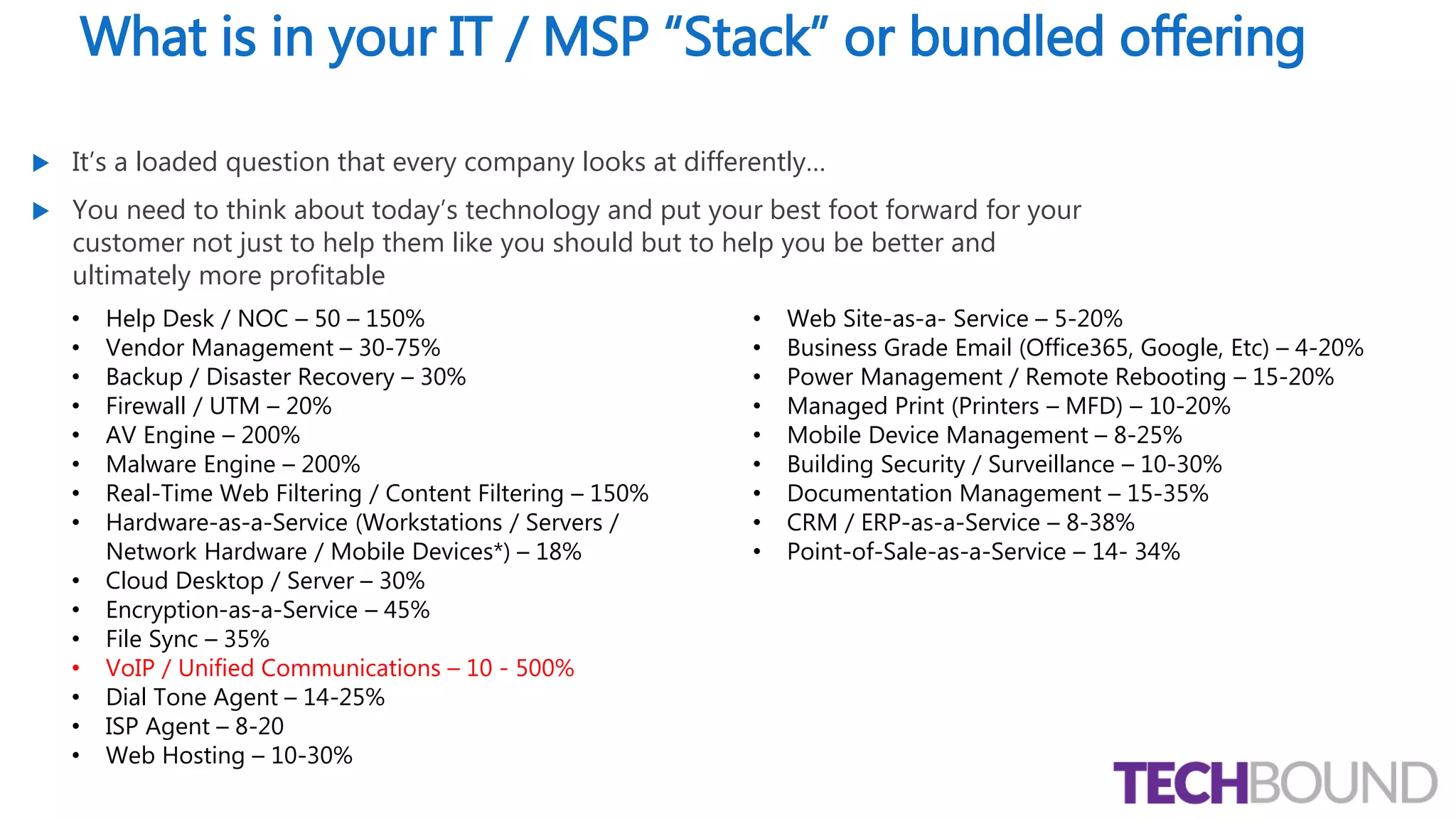 What is in your IT / MSP “Stack” or bundled offering
 It’s a loaded question that every company looks at differently…
 You need to think about today’s technology and put your best foot forward for your
customer not just to help them like you should but to help you be better and
ultimately more profitable
• Help Desk / NOC – 50 – 150%
• Vendor Management – 30-75%
• Backup / Disaster Recovery – 30%
• Firewall / UTM – 20%
• AV Engine – 200%
• Malware Engine – 200%
• Real-Time Web Filtering / Content Filtering – 150%
• Hardware-as-a-Service (Workstations / Servers /
Network Hardware / Mobile Devices*) – 18%
• Cloud Desktop / Server – 30%
• Encryption-as-a-Service – 45%
• File Sync – 35%
• VoIP / Unified Communications – 10 - 500%
• Dial Tone Agent – 14-25%
• ISP Agent – 8-20
• Web Hosting – 10-30%
• Web Site-as-a- Service – 5-20%
• Business Grade Email (Office365, Google, Etc) – 4-20%
• Power Management / Remote Rebooting – 15-20%
• Managed Print (Printers – MFD) – 10-20%
• Mobile Device Management – 8-25%
• Building Security / Surveillance – 10-30%
• Documentation Management – 15-35%
• CRM / ERP-as-a-Service – 8-38%
• Point-of-Sale-as-a-Service – 14- 34%
 