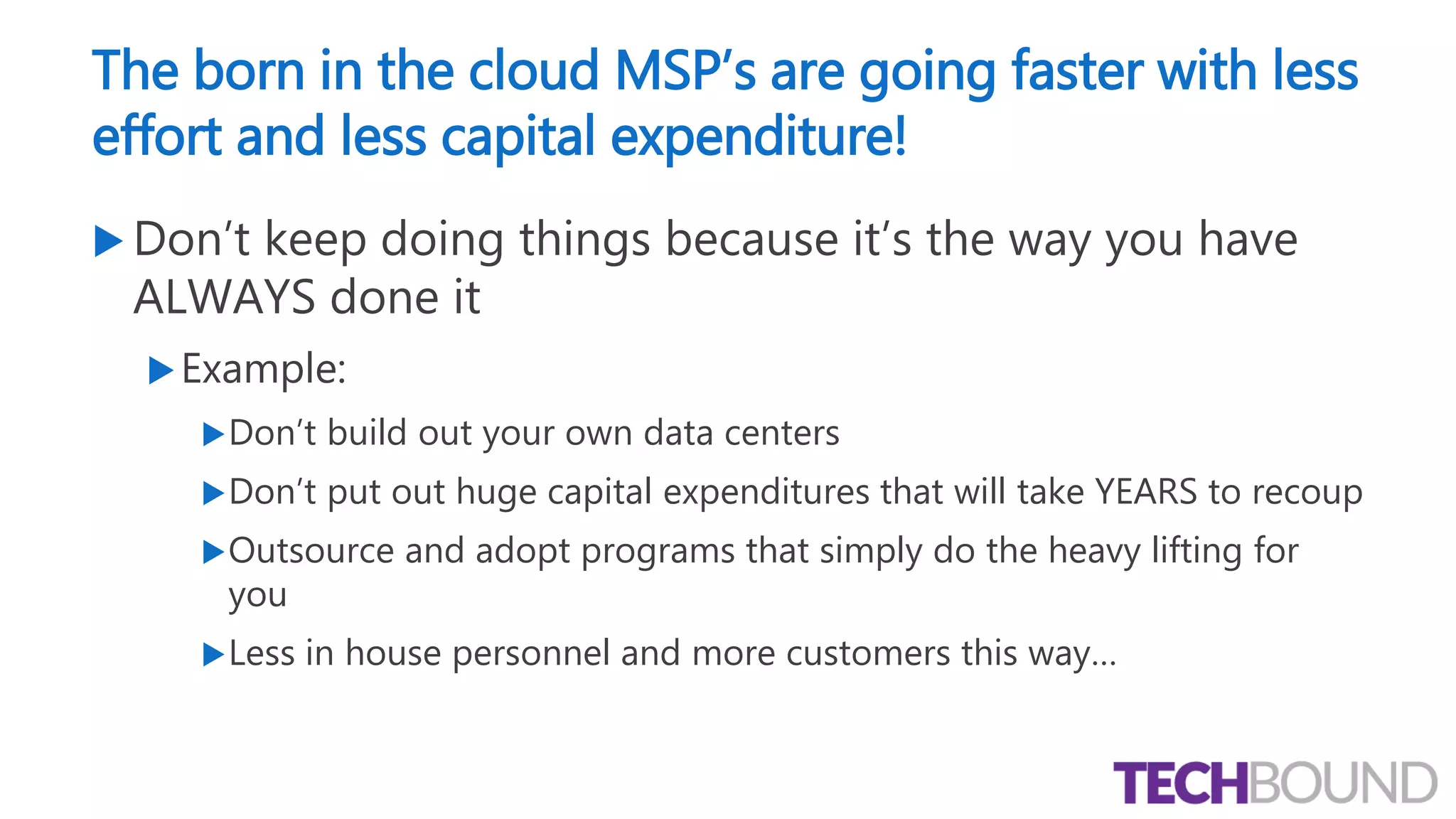 The born in the cloud MSP’s are going faster with less
effort and less capital expenditure!
 Don’t keep doing things because it’s the way you have
ALWAYS done it
Example:
Don’t build out your own data centers
Don’t put out huge capital expenditures that will take YEARS to recoup
Outsource and adopt programs that simply do the heavy lifting for
you
Less in house personnel and more customers this way…
 