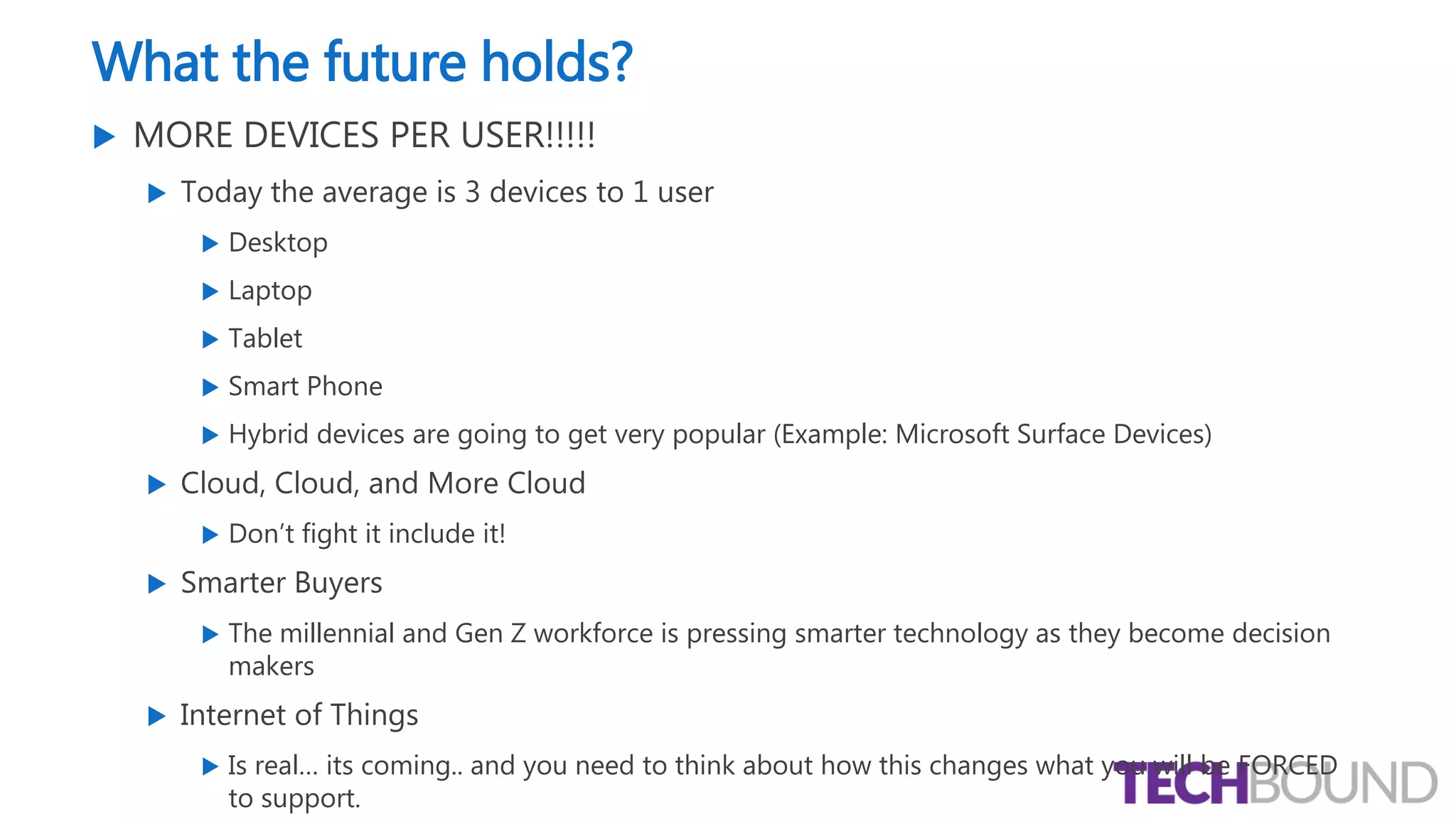 What the future holds?
 MORE DEVICES PER USER!!!!!
 Today the average is 3 devices to 1 user
 Desktop
 Laptop
 Tablet
 Smart Phone
 Hybrid devices are going to get very popular (Example: Microsoft Surface Devices)
 Cloud, Cloud, and More Cloud
 Don’t fight it include it!
 Smarter Buyers
 The millennial and Gen Z workforce is pressing smarter technology as they become decision
makers
 Internet of Things
 Is real… its coming.. and you need to think about how this changes what you will be FORCED
to support.
 
