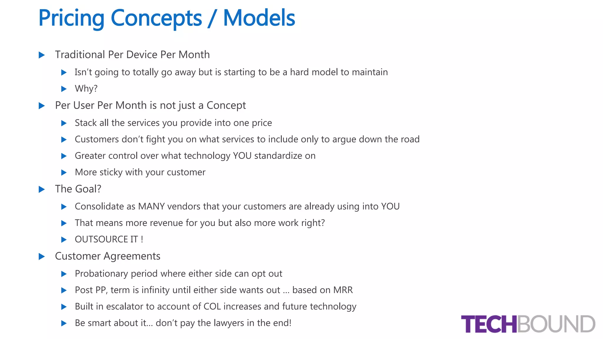 Pricing Concepts / Models
 Traditional Per Device Per Month
 Isn’t going to totally go away but is starting to be a hard model to maintain
 Why?
 Per User Per Month is not just a Concept
 Stack all the services you provide into one price
 Customers don’t fight you on what services to include only to argue down the road
 Greater control over what technology YOU standardize on
 More sticky with your customer
 The Goal?
 Consolidate as MANY vendors that your customers are already using into YOU
 That means more revenue for you but also more work right?
 OUTSOURCE IT !
 Customer Agreements
 Probationary period where either side can opt out
 Post PP, term is infinity until either side wants out … based on MRR
 Built in escalator to account of COL increases and future technology
 Be smart about it… don’t pay the lawyers in the end!
 