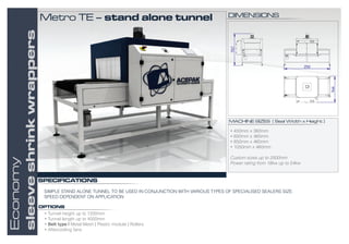 SIMPLE STAND ALONE TUNNEL TO BE USED IN CONJUNCTION WITH VARIOUS TYPES OF SPECIALISED SEALERS SIZE.
SPEED DEPENDENT ON APPLICATION
SPECIFICATIONS
MACHINE SIZES ( Seal Width x Height )
• 450mm x 360mm
• 650mm x 460mm
• 850mm x 460mm
• 1050mm x 460mm
Custom sizes up to 2500mm
Power rating from 18kw up to 54kw
OPTIONS
Economy
sleeveshrinkwrappers
• Tunnel height up to 1200mm
• Tunnel length up to 4000mm
• Belt type | Metal Mesh | Plastic module | Rollers
• Aftercooling fans
DIMENSIONSMetro TE – stand alone tunnel



 