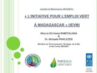 JOURNÉE DE MADAGASCAR, 09/12/2015 :
« L’INITIATIVE POUR L’EMPLOI VERT
À MADAGASCAR » (IEVM)
Mme la SG Hanta RABETALIANA
&
Dr. Michaela PAWLICZEK
Ministère de l‘Environnement, l‘Ecologie, de la Mer
et des Forêts (MEEMF)
 