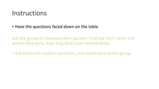 Instructions
• Have the questions faced down on the table.
Ask the group to Interview their partner. Find out their name and
where they work, how long they have worked there.
• Ask them one random question, and report back to the group.
 