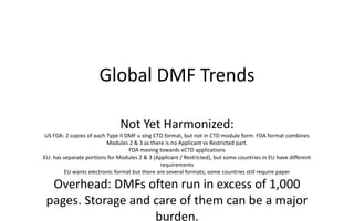 Global DMF Trends
Not Yet Harmonized:
US FDA: 2 copies of each Type II DMF u sing CTD format, but not in CTD module form. FDA format combines
Modules 2 & 3 as there is no Applicant vs Restricted part.
FDA moving towards eCTD applications
EU: has separate portions for Modules 2 & 3 (Applicant / Restricted), but some countries in EU have different
requirements
EU wants electronic format but there are several formats; some countries still require paper
Overhead: DMFs often run in excess of 1,000
pages. Storage and care of them can be a major
burden.
 