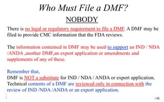 Who Must File a DMF?
NOBODY
1
3
There is no legal or regulatory requirement to file a DMF. A DMF may be
filed to provide CMC information that the FDA reviews.
The information contained in DMF may be used to support an IND / NDA
/ANDA ,another DMF,an export application or amendments and
supplements of any of these.
Remember that,
DMF is NOT a substitute for IND / NDA / ANDA or export application.
Technical contents of a DMF are reviewed only in connection with the
review of IND /NDA /ANDA or an export application.
/ 45
 