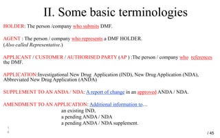 II. Some basic terminologies
HOLDER: The person /company who submits DMF.
AGENT : The person / company who represents a DMF HOLDER.
(Also called Representative.)
APPLICANT / CUSTOMER / AUTHORISED PARTY (AP ) :The person / company who references
the DMF.
APPLICATION:Investigational New Drug Application (IND), New Drug Application (NDA),
Abbreviated New Drug Application (ANDA)
SUPPLEMENT TO AN ANDA / NDA: A report of change in an approved ANDA / NDA.
AMENDMENT TO AN APPLICATION: Additional information to…
an existing IND,
a pending ANDA / NDA
a pending ANDA / NDA supplement.
1
4 / 45
 