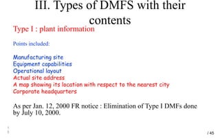 III. Types of DMFS with their
contents
Type I : plant information
Points included:
Manufacturing site
Equipment capabilities
Operational layout
Actual site address
A map showing its location with respect to the nearest city
Corporate headquarters
As per Jan. 12, 2000 FR notice : Elimination of Type I DMFs done
by July 10, 2000.
1
5 / 45
 