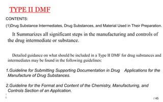 TYPE II DMF
1
6
CONTENTS:
(1)Drug Substance Intermediates, Drug Substances, and Material Used in Their Preparation.
It Summarizes all significant steps in the manufacturing and controls of
the drug intermediate or substance.
Detailed guidance on what should be included in a Type II DMF for drug substances and
intermediates may be found in the following guidelines:
1.Guideline for Submitting Supporting Documentation in Drug Applications for the
Manufacture of Drug Substances.
2.Guideline for the Format and Content of the Chemistry, Manufacturing, and
Controls Section of an Application.
/ 45
 