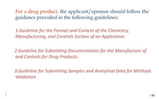 For a drug product, the applicant/sponsor should follow the
guidance provided in the following guidelines:
1.Guideline for the Format and Content of the Chemistry,
Manufacturing, and Controls Section of an Application.
2.Guideline for Submitting Documentation for the Manufacture of
and Controls for Drug Products.
3.Guideline for Submitting Samples and Analytical Data for Methods
Validation.
1
8 / 45
 