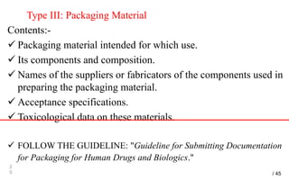 Type III: Packaging Material
Contents:-
 Packaging material intended for which use.
 Its components and composition.
 Names of the suppliers or fabricators of the components used in
preparing the packaging material.
 Acceptance specifications.
 Toxicological data on these materials.
 FOLLOW THE GUIDELINE: "Guideline for Submitting Documentation
for Packaging for Human Drugs and Biologics."
2
0 / 45
 