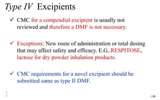 Type IV Excipients
 CMC for a compendial excipient is usually not
reviewed and therefore a DMF is not necessary.
 Exceptions: New route of administration or total dosing
that may affect safety and efficacy. E.G..RESPITOSE,
lactose for dry powder inhalation products.
 CMC requirements for a novel excipient should be
submitted same as type II DMF.
2
2 / 45
 