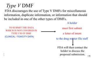 Type V DMF
FDA discourages the use of Type V DMFs for miscellaneous
information, duplicate information, or information that should
be included in one of the other types of DMFs.
2
3
TO SUBMIT THE DATA
WHICH IS NOT COVERED IN
TYPE I TO IV DMF
(CLINICAL / TOXICITY DATA)
A holder
must first submit
a letter of intent
to the drug master file staff
FDA will then contact the
holder to discuss the
proposed submission. / 45
 
