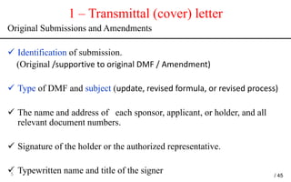 1 – Transmittal (cover) letter
Original Submissions and Amendments
 Identification of submission.
(Original /supportive to original DMF / Amendment)
 Type of DMF and subject (update, revised formula, or revised process)
 The name and address of each sponsor, applicant, or holder, and all
relevant document numbers.
 Signature of the holder or the authorized representative.
 Typewritten name and title of the signer2
5 / 45
 