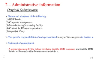 2 – Administrative information
Original Submissions:
a. Names and addresses of the following:
(1) DMF holder.
(2) Corporate headquarters.
(3) Manufacturing/processing facility.
(4) Contact for FDA correspondence.
(5) Agent(s), if any.
b. The specific responsibilities of each person listed in any of the categories in Section a.
c. Statement of commitment.
A signed statement by the holder certifying that the DMF is current and that the DMF
holder will comply with the statements made in it.
2
6 / 45
 