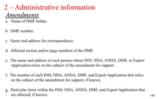 2 – Administrative information
2
7
Amendments
a. Name of DMF holder.
b. DMF number.
c. Name and address for correspondence.
d. Affected section and/or page numbers of the DMF.
e. The name and address of each person whose IND, NDA, ANDA, DMF, or Export
Application relies on the subject of the amendment for support.
f. The number of each IND, NDA, ANDA, DMF, and Export Application that relies
on the subject of the amendment for support, if known.
g. Particular items within the IND, NDA, ANDA, DMF, and Export Application that
are affected, if known. / 45
 