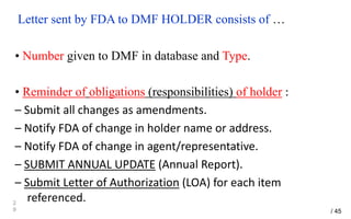Letter sent by FDA to DMF HOLDER consists of …
• Number given to DMF in database and Type.
• Reminder of obligations (responsibilities) of holder :
– Submit all changes as amendments.
– Notify FDA of change in holder name or address.
– Notify FDA of change in agent/representative.
– SUBMIT ANNUAL UPDATE (Annual Report).
– Submit Letter of Authorization (LOA) for each item
referenced.2
9 / 45
 