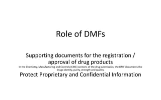 Role of DMFs
Supporting documents for the registration /
approval of drug products
In the Chemistry, Manufacturing and Controls (CMC) sections of the drug submission, the DMF documents the
drugs identity, purity, strength and quality.
Protect Proprietary and Confidential Information
 