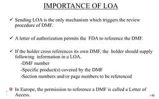 IMPORTANCE OF LOA
 Sending LOA is the only mechanism which triggers the review
procedure of DMF.
 A letter of authorization permits the FDA to reference the DMF.
 If the holder cross references its own DMF, the holder should supply
following information in a LOA.
-DMF number
-Specific product(s) covered by the DMF
-Section numbers and/or page numbers to be referenced
In Europe, the permission to reference a DMF is called a Letter of
Access.
3
1 / 45
 