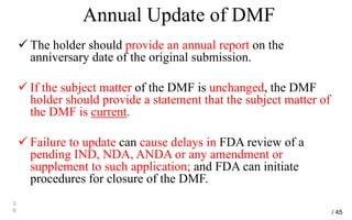 Annual Update of DMF
 The holder should provide an annual report on the
anniversary date of the original submission.
 If the subject matter of the DMF is unchanged, the DMF
holder should provide a statement that the subject matter of
the DMF is current.
 Failure to update can cause delays in FDA review of a
pending IND, NDA, ANDA or any amendment or
supplement to such application; and FDA can initiate
procedures for closure of the DMF.
3
6 / 45
 