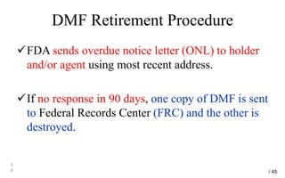 DMF Retirement Procedure
FDA sends overdue notice letter (ONL) to holder
and/or agent using most recent address.
If no response in 90 days, one copy of DMF is sent
to Federal Records Center (FRC) and the other is
destroyed.
3
8 / 45
 