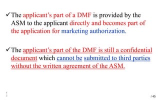 The applicant’s part of a DMF is provided by the
ASM to the applicant directly and becomes part of
the application for marketing authorization.
The applicant’s part of the DMF is still a confidential
document which cannot be submitted to third parties
without the written agreement of the ASM.
4
3 / 45
 