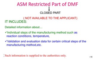 ASM Restricted Part of DMF
4
4
CLOSED PART
( NOT AVAILABLE TO THE APPLICANT)
IT INCLUDES:
Detailed information about…
Individual steps of the manufacturing method such as
reaction conditions, temperature,
Validation and evaluation data for certain critical steps of the
manufacturing method,etc.
Such information is supplied to the authorities only. / 45
 