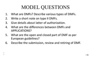 MODEL QUESTIONS
1. What are DMFs? Describe various types of DMFs.
2. Write a short note on type II DMFs.
3. Give details about latter of authorization.
4. What are the differences between DMFs and
APPLICATIONS?
5. What are the open and closed part of DMF as per
European guidelines?
6. Describe the submission, review and retiring of DMF.
4
5 / 45
 