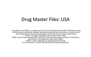 Drug Master Files: USA
Drug Master File (DMF): is a submission to the Food and Drug Administration (FDA) that may be
used to provide confidential, detailed information about facilities, processes, or articles used in
the manufacturing, processing, packaging, and storing of one or more human drugs.
There is no legal or regulatory requirement to file a DMF.
A DMF may be filed to provide CMC information that the FDA reviews instead of including this
information in the Application (IND, NDA, ANDA).
A DMF is neither approved nor disapproved by the FDA.
It is provided for in 21 CFR 314.420 (Code of Federal Regulations)
 