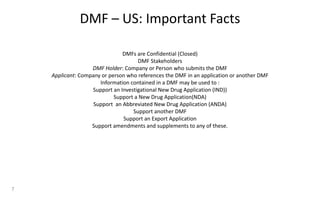 DMF – US: Important Facts
DMFs are Confidential (Closed)
DMF Stakeholders
DMF Holder: Company or Person who submits the DMF
Applicant: Company or person who references the DMF in an application or another DMF
Information contained in a DMF may be used to :
Support an Investigational New Drug Application (IND))
Support a New Drug Application(NDA)
Support an Abbreviated New Drug Application (ANDA)
Support another DMF
Support an Export Application
Support amendments and supplements to any of these.
7
 