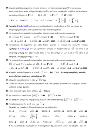 13. Μερικές φορές την παραπάνω εργασία πρέπει να την κάνουμε αντίστροφα! Για παράδειγμα,
μπορείτε να βρείτε ποιος αριθμός (θετικός ή μηδέν) πρέπει να τοποθετηθεί στη θέση των κενών στις
παρακάτω ισότητες; α) 3
8=2 β) 3
64=4 γ) 3
27=3 δ) 3
1000=10
ε) 3
216=6 στ) 3
0=0 ζ) 3
1=1 η) 3
0,001=0,1 θ)
3
27
64
 
= 
 
3
4
ι)
3
1
8
 
= 
 
1
2
14. Ορισμός: Η κυβική ρίζα ενός μη αρνητικού αριθμού α συμβολίζεται με 3
α και είναι ο μη
αρνητικός αριθμός που, όταν υψωθεί στον κύβο δίνει τον αριθμόα .
15. Να συμπληρώσετε τα κενά στις παρακάτω ισότητες, όπως φαίνεται στο παράδειγμα:
283
= γιατί 823
= οπότε: α) 3
27 = 3 γιατί 3
3 = 27 β) 3
64 = 4 γιατί 3
4 = 64
γ) 3
0 = 0 γιατί 3
0 = 0 δ) 3
1000 = 10 γιατί 3
10 = 1000 ε) 3
0,008 = 0,2 γιατί 3
0,2 = 0,008
16. Γενικεύοντας τα παραπάνω για κάθε θετικό ακέραιο ν, δίνουμε τον ακόλουθο ορισμό:
Ορισμός: Η ν-στη ρίζα ενός μη αρνητικού αριθμού α συμβολίζεται με ν
α και είναι ο μη
αρνητικός αριθμός που, όταν υψωθεί στην ν δίνει τον αριθμό α . Αν 0≥α η ν
α είναι η μη
αρνητική λύση της εξίσωσης αν
=x .
17. Να συμπληρώσετε τα κενά στις παρακάτω ισότητες, όπως φαίνεται στο παράδειγμα:
2164
= γιατί 1624
= οπότε: α) 5
32 = 2 γιατί 5
2 = 32 β) 4
1 = 1 γιατί 4
1 = 1
γ) 6
64 = 2 γιατί 6
2 = 64 δ) 3
125 = 5 γιατί 3
5 = 125 ε) 4
0,0001 = 0,1 γιατί 4
0,1 = 0,0001
18. Μπορείτε να συμπληρώσετε το κενό ( ) 25......
2
−= ; Όχι Γιατί; Δεν υπάρχει αριθμός, ο οποίος
αν υψωθεί στο τετράγωνο να ισούται με -25.
19. Μπορείτε να υπολογίσετε τη ρίζα 25− ; Όχι
20. Γενικά δεν ορίζεται ρίζα αρνητικού αριθμού, διότι κάθε αριθμός αν υψωθεί στο τετράγωνο ισούται
με θετικό αριθμό ή μηδέν.
21. Πόσα δεκαδικά ψηφία έχει ο αριθμός 2 ; Άπειρα
22. Να υπολογίσετε τα επόμενα: ( )
2
49 = 2
7 = 49 ( )
2
25 = 2
5 = 25
23. Με βάση τον ορισμό της τετραγωνικής ρίζας να υπολογίσετε τα εξής: ( )
2
2 = 2 ( )
2
7 = 7
24. Γενικότερα ισχύει: Αν 0≥a τότε ( )
2
α = α
Εργασίες για το σπίτι: 1. Να υπολογίσετε τις παρακάτω ρίζες:
3
8 = 2 3
216 = 6 196 = 14 10
1024 = 2 4
10000 = 10 3
8000 = 20 169 = 13
5
32 = 2 4
16 = 2
49
81
=
7
9
25 = 5 5
1 = 1 4
625 = 5 7
128 = 2
8
256 = 2 3
125 = 5 1,96 = 1,4 3
1000 = 10 121 = 11 225 = 15 144 =12
2. Να μελετήσετε τις σελίδες 69 και 70 του σχολικού βιβλίου και να λύσετε την άσκηση 1 σελ. 74.
 