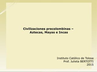 Civilizaciones precolombinas –
Aztecas, Mayas e Incas
Instituto Católico de Tolosa
Prof. Julieta BERTOTTI
2015
 