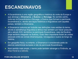 FCSH-UNL/DALIAN 2015/2016
ESCANDINAVOS
 A Escandinávia é uma região geográfica e histórica do norte da Europa e
que abrange a Dinamarca, a Suécia e a Noruega. No sentido estrito,
inclui-se na Escandinávia a Noruega, a Suécia (que formam a península
Escandinava) e, devido aos laços históricos e linguísticos com aqueles
países, também a Dinamarca.
 A Dinamarca costuma ser incluída nas definições mais estritas do termo
devido à semelhança linguística e étnica mas também por haver possuído,
até o século XVII, territórios na península Escandinava, caso da Escânia
(hoje território integrado na Suécia). Outro fator importante foram as uniões
pessoais entre as coroas dinamarquesa, norueguesa e sueca ao longo da
história.
 Em geografia física, no entanto, a Dinamarca é considerada parte da
planície setentrional europeia e não da península Escandinava.
 Num sentido mais amplo, o termo pode também abranger a Finlândia, as
ilhas Feroé e a Islândia.
10
 