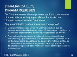 FCSH-UNL/DALIAN 2015/2016
Os Dinamarqueses são um povo escandinavo que falam o
dinamarquês, uma língua germânica. A maioria dos
dinamarqueses vivem na Dinamarca.
O que caracteriza os dinamarqueses como povo?
 Muitos estrangeiros que vivem na Dinamarca acham que os
dinamarqueses são abertos e recetivos. Outros podem chamá-los de
reservados, especialmente durante os longos meses de inverno.
 Para muitos dinamarqueses, a palavra hygge é essencial para
descrever algo que só encontra nos dinamarqueses. A palavra pode
ser traduzida como ‘aconchego’ ou ‘convívio’ e reflete o sentido de
comunidade e a sensação de segurança que surge quando os
dinamarqueses passam bons momentos juntos com as pessoas das
quais gostam.
14
DINAMARCA E OS
DINAMARQUESES
http://denmark.dk/pt/encontre-os-dinamarqueses/
 