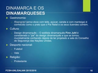 FCSH-UNL/DALIAN 2015/2016
DINAMARCA E OS
DINAMARQUESES
 Gastronomia:
□ Risengrød (arroz-doce com leite, açúcar, canela e com manteiga) é
conhecido como o prato que o Pai Natal e os seus duendes comem.
 Cultura:
□ Design dinamarquês – O estilista dinamarquês Finn Juhl é
considerado o “pai” do design dinamarquês e que se tornou
mundialmente conhecido depois de ter projetado a sala do Conselho
de Segurança das Nações Unidas.
 Desporto nacional:
□ Futebol
□ Vela
 Religião:
□ Protestante
16
 