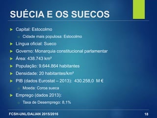 FCSH-UNL/DALIAN 2015/2016
SUÉCIA E OS SUECOS
 Capital: Estocolmo
□ Cidade mais populosa: Estocolmo
 Língua oficial: Sueco
 Governo: Monarquia constitucional parlamentar
 Área: 438.743 km²
 População: 9.644.864 habitantes
 Densidade: 20 habitantes/km²
 PIB (dados Eurostat – 2013): 430.258,0 M €
□ Moeda: Coroa sueca
 Emprego (dados 2013):
□ Taxa de Desemprego: 8,1%
18
 