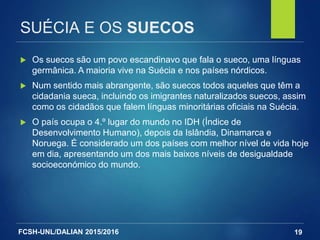 FCSH-UNL/DALIAN 2015/2016
SUÉCIA E OS SUECOS
 Os suecos são um povo escandinavo que fala o sueco, uma línguas
germânica. A maioria vive na Suécia e nos países nórdicos.
 Num sentido mais abrangente, são suecos todos aqueles que têm a
cidadania sueca, incluindo os imigrantes naturalizados suecos, assim
como os cidadãos que falem línguas minoritárias oficiais na Suécia.
 O país ocupa o 4.º lugar do mundo no IDH (Índice de
Desenvolvimento Humano), depois da Islândia, Dinamarca e
Noruega. É considerado um dos países com melhor nível de vida hoje
em dia, apresentando um dos mais baixos níveis de desigualdade
socioeconómico do mundo.
19
 
