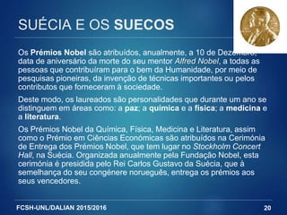 FCSH-UNL/DALIAN 2015/2016
SUÉCIA E OS SUECOS
Os Prémios Nobel são atribuídos, anualmente, a 10 de Dezembro,
data de aniversário da morte do seu mentor Alfred Nobel, a todas as
pessoas que contribuíram para o bem da Humanidade, por meio de
pesquisas pioneiras, da invenção de técnicas importantes ou pelos
contributos que forneceram à sociedade.
Deste modo, os laureados são personalidades que durante um ano se
distinguem em áreas como: a paz; a química e a física; a medicina e
a literatura.
Os Prémios Nobel da Química, Física, Medicina e Literatura, assim
como o Prémio em Ciências Económicas são atribuídos na Cerimónia
de Entrega dos Prémios Nobel, que tem lugar no Stockholm Concert
Hall, na Suécia. Organizada anualmente pela Fundação Nobel, esta
cerimónia é presidida pelo Rei Carlos Gustavo da Suécia, que à
semelhança do seu congénere norueguês, entrega os prémios aos
seus vencedores.
20
 