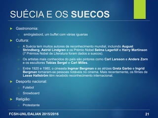 FCSH-UNL/DALIAN 2015/2016
SUÉCIA E OS SUECOS
 Gastronomia:
□ smörgåsbord, um buffet com várias iguarias
 Cultura:
□ A Suécia tem muitos autores de reconhecimento mundial, incluindo August
Strindberg, Astrid Lindgren e os Prémio Nobel Selma Lagerlöf e Harry Martinson
(7 Prémios Nobel de Literatura foram dados a suecos).
□ Os artistas mais conhecidos do país são pintores como Carl Larsson e Anders Zorn
e os escultores Tobias Sergel e Carl Milles.
□ Entre 1920 e 1980, o cineasta Ingmar Bergman e as atrizes Greta Garbo e Ingrid
Bergman tornaram-se pessoas notáveis no cinema. Mais recentemente, os filmes de
Lasse Hallström têm recebido reconhecimento internacional.
 Desporto nacional:
□ Futebol
□ Snowboard
 Religião:
□ Protestante
21
 