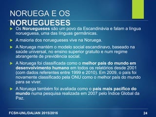 FCSH-UNL/DALIAN 2015/2016
NORUEGA E OS
NORUEGUESES
 Os Noruegueses são um povo da Escandinávia e falam a língua
norueguesa, uma das línguas germânicas.
 A maioria dos noruegueses vive na Noruega.
 A Noruega mantém o modelo social escandinavo, baseado na
saúde universal, no ensino superior gratuito e num regime
abrangente de previdência social.
 A Noruega foi classificada como o melhor país do mundo em
desenvolvimento humano em todos os relatórios desde 2001
(com dados referentes entre 1999 e 2010). Em 2009, o país foi
novamente classificado pela ONU como o melhor país do mundo
para se viver.
 A Noruega também foi avaliada como o país mais pacífico do
mundo numa pesquisa realizada em 2007 pelo Índice Global da
Paz.
24
 