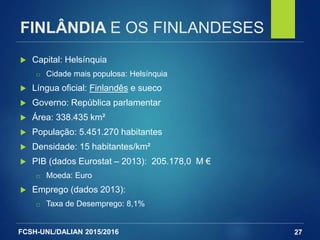 FCSH-UNL/DALIAN 2015/2016
FINLÂNDIA E OS FINLANDESES
 Capital: Helsínquia
□ Cidade mais populosa: Helsínquia
 Língua oficial: Finlandês e sueco
 Governo: República parlamentar
 Área: 338.435 km²
 População: 5.451.270 habitantes
 Densidade: 15 habitantes/km²
 PIB (dados Eurostat – 2013): 205.178,0 M €
□ Moeda: Euro
 Emprego (dados 2013):
□ Taxa de Desemprego: 8,1%
27
 