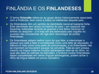 FCSH-UNL/DALIAN 2015/2016
FINLÂNDIA E OS FINLANDESES
 O termo finlandês refere-se ao grupo étnico historicamente associado
com a Finlândia, bem como a todos os habitantes daquele país.
 Os finlandeses têm um sentido de identidade nacional bastante forte.
Esta identidade tem raízes na história do país – em especial nas
façanhas realizadas durante as guerras e nos feitos heroicos no
âmbito do desporto – e é hoje em dia estimulada pelo orgulho no
sucesso das companhias de high-tech (tecnologia de ponta)
finlandesas.
 Os finlandeses sabem melhor ouvir do que falar, e interromper a
pessoa que está a falar é considerada como uma falta de educação. O
silêncio é visto como uma parte da comunicação, e os finlandeses não
se importam se houverem pausas na conversa. Fala-se sem pressa,
mesmo na língua materna (muitos estrangeiros riem-se do ritmo, no
qual são lidas as notícias na televisão), e embora muitos finlandeses
sejam competentes em várias línguas estrangeiras, podem achar o
ritmo da língua falada um pouco cansativo.
28
http://www.finlandia.org.pt/public/default.aspx?nodeid=39526&contentlan=17&culture=pt-PT
 