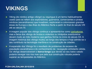 FCSH-UNL/DALIAN 2015/2016
VIKINGS
 Viking (do nórdico antigo víkingr) ou viquingue é um termo habitualmente
usado para se referir aos exploradores, guerreiros, comerciantes e piratas
nórdicos (escandinavos) que invadiram, exploraram e colonizaram grandes
áreas da Europa e das ilhas do Atlântico Norte a partir do final do século VIII
até ao século XI.
 A imagem popular dos vikings continua a apresentá-los como caricaturas,
mas a fama dos vikings de brutos e violentos ou intrépidos aventureiros
devem muito ao mito moderno que ganhou forma no início do século XX. A
imagem histórica dos vikings mudou ao longo dos tempos e hoje admite-se o
seu contributo na tecnologia marítima e na construção de cidades.
 A expansão dos Vikings foi o resultado de problemas de excesso de
população escandinava e do conhecimento da navegação entretanto obtida.
Os vikings desenvolveram o barco-longo que devido ao seu baixo calado
poderia navegar nos rios mas que pela sua construção robusta poderia
superar as tempestades do Atlântico.
3
 