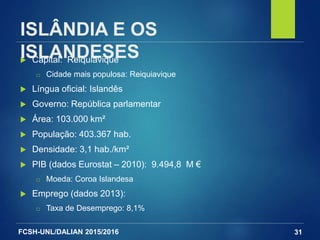 FCSH-UNL/DALIAN 2015/2016
ISLÂNDIA E OS
ISLANDESES Capital: Reiquiavique
□ Cidade mais populosa: Reiquiavique
 Língua oficial: Islandês
 Governo: República parlamentar
 Área: 103.000 km²
 População: 403.367 hab.
 Densidade: 3,1 hab./km²
 PIB (dados Eurostat – 2010): 9.494,8 M €
□ Moeda: Coroa Islandesa
 Emprego (dados 2013):
□ Taxa de Desemprego: 8,1%
31
 