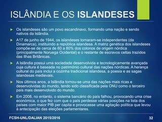 FCSH-UNL/DALIAN 2015/2016
ISLÂNDIA E OS ISLANDESES
 Os islandeses são um povo escandinavo, formando uma nação e sendo
nativos da Islândia.
 A17 de junho de 1944, os islandeses tornaram-se independentes (da
Dinamarca), instituindo a república islandesa. A matriz genética dos islandeses
compõe-se de cerca de 60 a 80% dos colonos de origem nórdica
(principalmente Noruega Ocidental) e o restante de escravos celtas trazidos
das Ilhas Britânicas.
 A Islândia possui uma sociedade desenvolvida e tecnologicamente avançada
cuja cultura é baseada no património cultural das nações nórdicas. A herança
cultural do país inclui a cozinha tradicional islandesa, a poesia e as sagas
islandesas medievais.
 Nos últimos anos, a Islândia tornou-se uma das nações mais ricas e
desenvolvidas do mundo, tendo sido classificada pela ONU como o terceiro
país mais desenvolvido do mundo.
 Em 2008, no entanto, o sistema bancário do país falhou, provocando uma crise
económica, o que fez com que o país perdesse várias posições na lista dos
países com maior PIB per capita e provocasse uma agitação política que levou
à antecipação das eleições parlamentares.
32
 