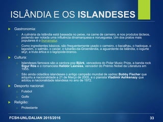 FCSH-UNL/DALIAN 2015/2016
 Gastronomia:
□ A culinária da Islândia está baseada no peixe, na carne de carneiro, e nos produtos lácteos,
podendo ser notada uma influência dinamarquesa e norueguesa. Um dos pratos mais
populares é o Þorramatur.
□ Como ingredientes básicos, são frequentemente usado o carneiro, o bacalhau, o hadoque, o
lagostim, o salmão, o caviar, o tubarão-da-Groenlândia, a aguardente da Islândia, o iogurte
skyr, a truta ártica e o lagópode-branco.
 Cultura:
□ Islandeses famosos são a cantora pop Björk, vencedora do Polar Music Prize, a banda rock
Sigur Rós e o romancista Halldór Laxness, vencedor do Prémio Nobel da Literatura em
1955.
□ São ainda cidadãos islandeses o antigo campeão mundial de xadrez Bobby Fischer que
adquiriu a nacionalidade a 21 de Março de 2005, e o pianista Vladimir Ashkenazy que
adotou a nacionalidade islandesa no ano de 1972.
 Desporto nacional:
□ Futebol
□ Golfe
 Religião:
□ Protestante
33
ISLÂNDIA E OS ISLANDESES
 