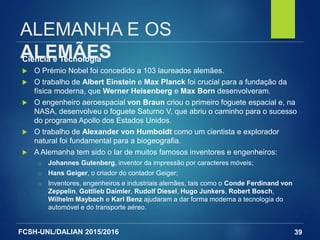 FCSH-UNL/DALIAN 2015/2016
ALEMANHA E OS
ALEMÃESCiência e Tecnologia
 O Prémio Nobel foi concedido a 103 laureados alemães.
 O trabalho de Albert Einstein e Max Planck foi crucial para a fundação da
física moderna, que Werner Heisenberg e Max Born desenvolveram.
 O engenheiro aeroespacial von Braun criou o primeiro foguete espacial e, na
NASA, desenvolveu o foguete Saturno V, que abriu o caminho para o sucesso
do programa Apollo dos Estados Unidos.
 O trabalho de Alexander von Humboldt como um cientista e explorador
natural foi fundamental para a biogeografia.
 A Alemanha tem sido o lar de muitos famosos inventores e engenheiros:
□ Johannes Gutenberg, inventor da impressão por caracteres móveis;
□ Hans Geiger, o criador do contador Geiger;
□ Inventores, engenheiros e industriais alemães, tais como o Conde Ferdinand von
Zeppelin, Gottlieb Daimler, Rudolf Diesel, Hugo Junkers, Robert Bosch,
Wilhelm Maybach e Karl Benz ajudaram a dar forma moderna a tecnologia do
automóvel e do transporte aéreo.
39
 