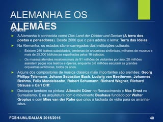 FCSH-UNL/DALIAN 2015/2016
ALEMANHA E OS
ALEMÃESCultura
 A Alemanha é conhecida como Das Land der Dichter und Denker (A terra dos
poetas e pensadores). Desde 2006 que o país adotou o lema: Terra das Ideias.
 Na Alemanha, os estados são encarregados das instituições culturais:
□ Existem 240 teatros subsidiados, centenas de orquestras sinfónicas, milhares de museus e
mais de 25.000 bibliotecas espalhadas pelos 16 estados.
□ Os museus alemães recebem mais de 91 milhões de visitantes por ano; 20 milhões
assistem peças nos teatros e óperas, enquanto 3,6 milhões escutam as grandes
orquestras sinfónicas, todos os anos.
 Alguns dos compositores de música clássica mais importantes são alemães: Georg
Philipp Telemann, Johann Sebastian Bach, Ludwig van Beethoven, Johannes
Brahms, Felix Mendelssohn, Robert Schumann, Richard Wagner, Richard
Strauss e Carl Orff.
 Destaque também na pintura: Albrecht Dürer no Renascimento e Max Ernst no
Surrealismo. E na arquitetura com o movimento Bauhaus fundado por Walter
Gropius e com Mies van der Rohe que criou a fachada de vidro para os arranha-
céus.
40
 