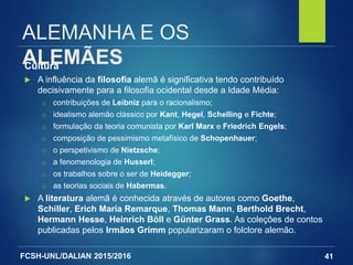 FCSH-UNL/DALIAN 2015/2016
ALEMANHA E OS
ALEMÃESCultura
 A influência da filosofia alemã é significativa tendo contribuído
decisivamente para a filosofia ocidental desde a Idade Média:
□ contribuições de Leibniz para o racionalismo;
□ idealismo alemão clássico por Kant, Hegel, Schelling e Fichte;
□ formulação da teoria comunista por Karl Marx e Friedrich Engels;
□ composição de pessimismo metafísico de Schopenhauer;
□ o perspetivismo de Nietzsche;
□ a fenomenologia de Husserl;
□ os trabalhos sobre o ser de Heidegger;
□ as teorias sociais de Habermas.
 A literatura alemã é conhecida através de autores como Goethe,
Schiller, Erich Maria Remarque, Thomas Mann, Berthold Brecht,
Hermann Hesse, Heinrich Böll e Günter Grass. As coleções de contos
publicadas pelos Irmãos Grimm popularizaram o folclore alemão.
41
 
