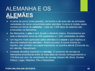 FCSH-UNL/DALIAN 2015/2016
ALEMANHA E OS
ALEMÃESCulinária
 A carne de porco (mais popular), de bovino e de aves são as principais
variedades de carne consumidas pelos alemães. A carne é muitas vezes
comida em forma de salsicha – mais de 1.500 tipos de salsicha são
produzidos na Alemanha.
 Na Alemanha, o pão é sem duvida o alimento básico. Encontramos em
toda a Alemanha cerca de 400 qualidades e 1.200 variedades de pães.
 Um legume muito apreciado pelos alemães é a couve o que originou a
alcunha habitual dos alemães – Kraut (couves). A couve branca ou
repolho, tem também um papel importante na cozinha alemã (Chucrute ou,
em alemão, Sauerkraut).
 A bebida alcoólica nacional é a cerveja. O consumo de cerveja na
Alemanha encontra-se entre os mais altos do mundo correspondendo a
116 litros por ano. As variedades de cerveja incluem Alt, Bock, Dunkel,
Kölsch, Lager, Malzbier, Pils e Weizenbier.
42
 